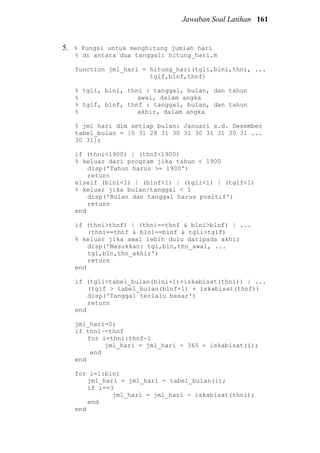Jawaban Soal Latihan 161
5. % Fungsi untuk menghitung jumlah hari
% di antara dua tanggal: hitung_hari.m
function jml_hari = hitung_hari(tgli,blni,thni, ...
tglf,blnf,thnf)
% tgli, blni, thni : tanggal, bulan, dan tahun
% awal, dalam angka
% tglf, blnf, thnf : tanggal, bulan, dan tahun
% akhir, dalam angka
% jml hari dlm setiap bulan: Januari s.d. Desember
tabel_bulan = [0 31 28 31 30 31 30 31 31 30 31 ...
30 31];
if (thni<1900) | (thnf<1900)
% keluar dari program jika tahun < 1900
disp('Tahun harus >= 1900')
return
elseif (blni<1) | (blnf<1) | (tgli<1) | (tglf<1)
% keluar jika bulan/tanggal < 1
disp('Bulan dan tanggal harus positif')
return
end
if (thni>thnf) | (thni==thnf & blni>blnf) | ...
(thni==thnf & blni==blnf & tgli>tglf)
% keluar jika awal lebih dulu daripada akhir
disp('Masukkan: tgl,bln,thn_awal, ...
tgl,bln,thn_akhir')
return
end
if (tgli>tabel_bulan(blni+1)+iskabisat(thni)) | ...
(tglf > tabel_bulan(blnf+1) + iskabisat(thnf))
disp('Tanggal terlalu besar')
return
end
jml_hari=0;
if thni~=thnf
for i=thni:thnf-1
jml_hari = jml_hari + 365 + iskabisat(i);
end
end
for i=1:blni
jml_hari = jml_hari - tabel_bulan(i);
if i==3
jml_hari = jml_hari - iskabisat(thni);
end
end
 
