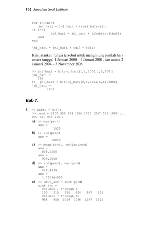 162 Jawaban Soal Latihan
for i=1:blnf
jml_hari = jml_hari + tabel_bulan(i);
if i==3
jml_hari = jml_hari + iskabisat(thnf);
end
end
jml_hari = jml_hari + tglf - tgli;
Kita jalankan fungsi tersebut untuk menghitung jumlah hari
antara tanggal 1 Januari 2000 – 1 Januari 2001, dan antara 2
Januari 2004 – 5 November 2006.
>> jml_hari = hitung_hari(1,1,2000,1,1,2001)
jml_hari =
366
>> jml_hari = hitung_hari(2,1,2004,5,11,2006)
jml_hari =
1038
Bab 7:
1. >> waktu = 6:17;
>> pend = [100 350 824 1056 1525 1247 958 1008 ...
897 921 958 215];
a) >> max(pend)
ans =
1525
b) >> sum(pend)
ans =
10059
c) >> mean(pend), median(pend)
ans =
838.2500
ans =
939.5000
d) >> std(pend), var(pend)
ans =
418.4339
ans =
1.7509e+005
e) >> urut_asc = sort(pend)
urut_asc =
Columns 1 through 6
100 215 350 824 897 921
Columns 7 through 12
958 958 1008 1056 1247 1525
 