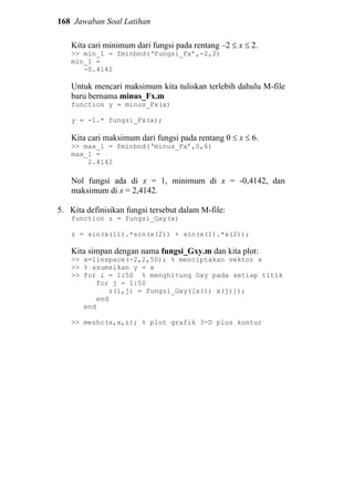 168 Jawaban Soal Latihan
Kita cari minimum dari fungsi pada rentang –2 ≤ x ≤ 2.
>> min_1 = fminbnd(‘fungsi_Fx’,-2,2)
min_1 =
-0.4142
Untuk mencari maksimum kita tuliskan terlebih dahulu M-file
baru bernama minus_Fx.m
function y = minus_Fx(x)
y = -1.* fungsi_Fx(x);
Kita cari maksimum dari fungsi pada rentang 0 ≤ x ≤ 6.
>> max_1 = fminbnd(‘minus_Fx’,0,6)
max_1 =
2.4142
Nol fungsi ada di x = 1, minimum di x = -0,4142, dan
maksimum di x = 2,4142.
5. Kita definisikan fungsi tersebut dalam M-file:
function z = fungsi_Gxy(x)
z = sin(x(1)).*sin(x(2)) + sin(x(1).*x(2));
Kita simpan dengan nama fungsi_Gxy.m dan kita plot:
>> x=linspace(-2,2,50); % menciptakan vektor x
>> % asumsikan y = x
>> for i = 1:50 % menghitung Gxy pada setiap titik
for j = 1:50
z(i,j) = fungsi_Gxy([x(i) x(j)]);
end
end
>> meshc(x,x,z); % plot grafik 3-D plus kontur
 