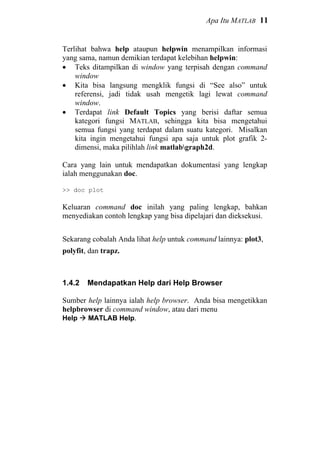 Apa Itu MATLAB 11
Terlihat bahwa help ataupun helpwin menampilkan informasi
yang sama, namun demikian terdapat kelebihan helpwin:
• Teks ditampilkan di window yang terpisah dengan command
window
• Kita bisa langsung mengklik fungsi di “See also” untuk
referensi, jadi tidak usah mengetik lagi lewat command
window.
• Terdapat link Default Topics yang berisi daftar semua
kategori fungsi MATLAB, sehingga kita bisa mengetahui
semua fungsi yang terdapat dalam suatu kategori. Misalkan
kita ingin mengetahui fungsi apa saja untuk plot grafik 2-
dimensi, maka pilihlah link matlabgraph2d.
Cara yang lain untuk mendapatkan dokumentasi yang lengkap
ialah menggunakan doc.
>> doc plot
Keluaran command doc inilah yang paling lengkap, bahkan
menyediakan contoh lengkap yang bisa dipelajari dan dieksekusi.
Sekarang cobalah Anda lihat help untuk command lainnya: plot3,
polyfit, dan trapz.
1.4.2 Mendapatkan Help dari Help Browser
Sumber help lainnya ialah help browser. Anda bisa mengetikkan
helpbrowser di command window, atau dari menu
Help MATLAB Help.
 