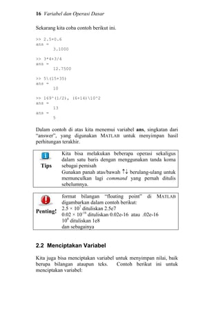 16 Variabel dan Operasi Dasar
Sekarang kita coba contoh berikut ini.
>> 2.5+0.6
ans =
3.1000
>> 3*4+3/4
ans =
12.7500
>> 5(15+35)
ans =
10
>> 169^(1/2), (6+14)10^2
ans =
13
ans =
5
Dalam contoh di atas kita menemui variabel ans, singkatan dari
“answer”, yang digunakan MATLAB untuk menyimpan hasil
perhitungan terakhir.
Tips
Kita bisa melakukan beberapa operasi sekaligus
dalam satu baris dengan menggunakan tanda koma
sebagai pemisah
Gunakan panah atas/bawah ↑↓ berulang-ulang untuk
memunculkan lagi command yang pernah ditulis
sebelumnya.
Penting!
format bilangan “floating point” di MATLAB
digambarkan dalam contoh berikut:
2.5 × 107
dituliskan 2.5e7
0.02 × 10-16
dituliskan 0.02e-16 atau .02e-16
108
dituliskan 1e8
dan sebagainya
2.2 Menciptakan Variabel
Kita juga bisa menciptakan variabel untuk menyimpan nilai, baik
berupa bilangan ataupun teks. Contoh berikut ini untuk
menciptakan variabel:
 