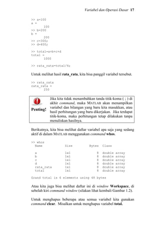 Variabel dan Operasi Dasar 17
>> a=100
a =
100
>> b=200
b =
200
>> c=300;
>> d=400;
>> total=a+b+c+d
total =
1000
>> rata_rata=total/4;
Untuk melihat hasil rata_rata, kita bisa panggil variabel tersebut.
>> rata_rata
rata_rata =
250
Penting!
Jika kita tidak menambahkan tanda titik-koma ( ; ) di
akhir command, maka MATLAB akan menampilkan
variabel dan bilangan yang baru kita masukkan, atau
hasil perhitungan yang baru dikerjakan. Jika terdapat
titik-koma, maka perhitungan tetap dilakukan tanpa
menuliskan hasilnya.
Berikutnya, kita bisa melihat daftar variabel apa saja yang sedang
aktif di dalam MATLAB menggunakan command whos.
>> whos
Name Size Bytes Class
a 1x1 8 double array
b 1x1 8 double array
c 1x1 8 double array
d 1x1 8 double array
rata_rata 1x1 8 double array
total 1x1 8 double array
Grand total is 6 elements using 48 bytes
Atau kita juga bisa melihat daftar ini di window Workspace, di
sebelah kiri command window (silakan lihat kembali Gambar 1.2).
Untuk menghapus beberapa atau semua variabel kita gunakan
command clear. Misalkan untuk menghapus variabel total.
 