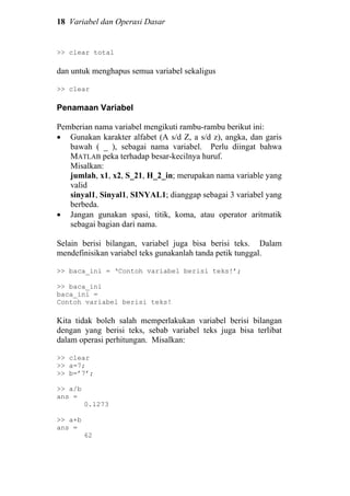 18 Variabel dan Operasi Dasar
>> clear total
dan untuk menghapus semua variabel sekaligus
>> clear
Penamaan Variabel
Pemberian nama variabel mengikuti rambu-rambu berikut ini:
• Gunakan karakter alfabet (A s/d Z, a s/d z), angka, dan garis
bawah ( _ ), sebagai nama variabel. Perlu diingat bahwa
MATLAB peka terhadap besar-kecilnya huruf.
Misalkan:
jumlah, x1, x2, S_21, H_2_in; merupakan nama variable yang
valid
sinyal1, Sinyal1, SINYAL1; dianggap sebagai 3 variabel yang
berbeda.
• Jangan gunakan spasi, titik, koma, atau operator aritmatik
sebagai bagian dari nama.
Selain berisi bilangan, variabel juga bisa berisi teks. Dalam
mendefinisikan variabel teks gunakanlah tanda petik tunggal.
>> baca_ini = ‘Contoh variabel berisi teks!’;
>> baca_ini
baca_ini =
Contoh variabel berisi teks!
Kita tidak boleh salah memperlakukan variabel berisi bilangan
dengan yang berisi teks, sebab variabel teks juga bisa terlibat
dalam operasi perhitungan. Misalkan:
>> clear
>> a=7;
>> b=’7’;
>> a/b
ans =
0.1273
>> a+b
ans =
62
 