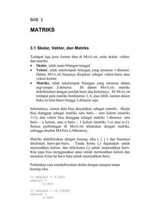BAB 3
MATRIKS
3.1 Skalar, Vektor, dan Matriks
Terdapat tiga jenis format data di MATLAB, yaitu skalar, vektor,
dan matriks.
• Skalar, ialah suatu bilangan tunggal
• Vektor, ialah sekelompok bilangan yang tersusun 1-dimensi.
Dalam MATLAB biasanya disajikan sebagai vektor-baris atau
vektor-kolom
• Matriks, ialah sekelompok bilangan yang tersusun dalam
segi-empat 2-dimensi. Di dalam MATLAB, matriks
didefinisikan dengan jumlah baris dan kolomnya. Di MATLAB
terdapat pula matriks berdimensi 3, 4, atau lebih, namun dalam
buku ini kita batasi hingga 2-dimensi saja.
Sebenarnya, semua data bisa dinyatakan sebagai matriks. Skalar
bisa dianggap sebagai matriks satu baris – satu kolom (matriks
1×1), dan vektor bisa dianggap sebagai matriks 1-dimensi: satu
baris – n kolom, atau n baris – 1 kolom (matriks 1×n atau n×1).
Semua perhitungan di MATLAB dilakukan dengan matriks,
sehingga disebut MATrix LABoratory.
Matriks didefinisikan dengan kurung siku ( [ ] ) dan biasanya
dituliskan baris-per-baris. Tanda koma (,) digunakan untuk
memisahkan kolom, dan titik-koma (;) untuk memisahkan baris.
Kita juga bisa menggunakan spasi untuk memisahkan kolom dan
menekan Enter ke baris baru untuk memisahkan baris.
Perhatikan cara mendefinisikan skalar dengan ataupun tanpa
kurung siku.
>> skalar1 = 3.1415
skalar1 =
3.1415
>> skalar2 = [2.71828]
skalar2 =
2.7183
 