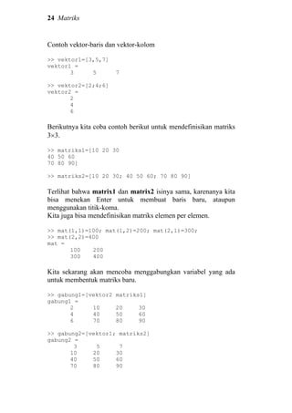 24 Matriks
Contoh vektor-baris dan vektor-kolom
>> vektor1=[3,5,7]
vektor1 =
3 5 7
>> vektor2=[2;4;6]
vektor2 =
2
4
6
Berikutnya kita coba contoh berikut untuk mendefinisikan matriks
3×3.
>> matriks1=[10 20 30
40 50 60
70 80 90]
>> matriks2=[10 20 30; 40 50 60; 70 80 90]
Terlihat bahwa matrix1 dan matrix2 isinya sama, karenanya kita
bisa menekan Enter untuk membuat baris baru, ataupun
menggunakan titik-koma.
Kita juga bisa mendefinisikan matriks elemen per elemen.
>> mat(1,1)=100; mat(1,2)=200; mat(2,1)=300;
>> mat(2,2)=400
mat =
100 200
300 400
Kita sekarang akan mencoba menggabungkan variabel yang ada
untuk membentuk matriks baru.
>> gabung1=[vektor2 matriks1]
gabung1 =
2 10 20 30
4 40 50 60
6 70 80 90
>> gabung2=[vektor1; matriks2]
gabung2 =
3 5 7
10 20 30
40 50 60
70 80 90
 