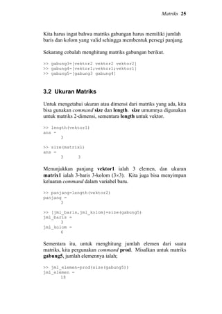 Matriks 25
Kita harus ingat bahwa matriks gabungan harus memiliki jumlah
baris dan kolom yang valid sehingga membentuk persegi panjang.
Sekarang cobalah menghitung matriks gabungan berikut.
>> gabung3=[vektor2 vektor2 vektor2]
>> gabung4=[vektor1;vektor1;vektor1]
>> gabung5=[gabung3 gabung4]
3.2 Ukuran Matriks
Untuk mengetahui ukuran atau dimensi dari matriks yang ada, kita
bisa gunakan command size dan length. size umumnya digunakan
untuk matriks 2-dimensi, sementara length untuk vektor.
>> length(vektor1)
ans =
3
>> size(matrix1)
ans =
3 3
Menunjukkan panjang vektor1 ialah 3 elemen, dan ukuran
matrix1 ialah 3-baris 3-kolom (3×3). Kita juga bisa menyimpan
keluaran command dalam variabel baru.
>> panjang=length(vektor2)
panjang =
3
>> [jml_baris,jml_kolom]=size(gabung5)
jml_baris =
3
jml_kolom =
6
Sementara itu, untuk menghitung jumlah elemen dari suatu
matriks, kita pergunakan command prod. Misalkan untuk matriks
gabung5, jumlah elemennya ialah;
>> jml_elemen=prod(size(gabung5))
jml_elemen =
18
 