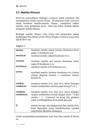 26 Matriks
3.3 Matriks Khusus
MATLAB menyediakan berbagai command untuk membuat dan
memanipulasi matriks secara efisien. Di antaranya ialah command
untuk membuat matriks-matriks khusus, manipulasi indeks
matriks, serta pembuatan deret. Mari kita bahas terlebih dahulu
mengenai matriks khusus.
Berbagai matriks khusus yang kerap kita pergunakan dalam
perhitungan bisa dibuat secara efisien dengan command yang telah
ada di MATLAB.
Tabel 3. 1
ones(n)
ones(m,n)
zeros(n)
zeros(m,n)
eye(n)
membuat matriks satuan (semua elemennya berisi
angka 1) berukuran n×n.
membuat matriks satuan berukuran m×n.
membuat matriks nol (semua elemennya berisi
angka 0) berukuran n×n.
membuat matriks nol berukuran m×n.
membuat matriks identitas berukuran n×n (semua
elemen diagonal bernilai 1, sementara lainnya
bernilai 0).
rand(n),
rand(m,n)
membuat matriks n×n, atau m×n, berisi bilangan
random terdistribusi uniform pada selang 0 s.d. 1.
randn(n),
randn(m,n)
[]
membuat matriks n×n, atau m×n, berisi bilangan
random terdistribusi normal dengan mean = 0 dan
varians = 1. Command ini kerap kita gunakan
untuk membangkitkan derau putih gaussian.
matriks kosong, atau dengan kata lain matriks 0×0;
biasa digunakan untuk mendefinisikan variabel
yang belum diketahui ukurannya.
Untuk memperdalam pemahaman, mari kita lihat contoh di bawah
ini.
>> clear
 