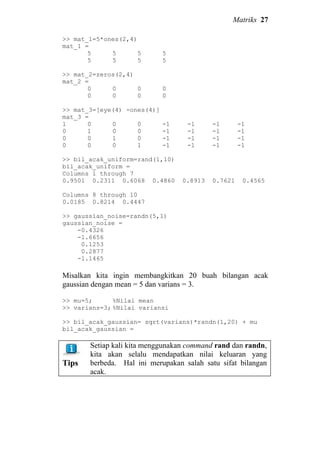 Matriks 27
>> mat_1=5*ones(2,4)
mat_1 =
5 5 5 5
5 5 5 5
>> mat_2=zeros(2,4)
mat_2 =
0 0 0 0
0 0 0 0
>> mat_3=[eye(4) -ones(4)]
mat_3 =
1 0 0 0 -1 -1 -1 -1
0 1 0 0 -1 -1 -1 -1
0 0 1 0 -1 -1 -1 -1
0 0 0 1 -1 -1 -1 -1
>> bil_acak_uniform=rand(1,10)
bil_acak_uniform =
Columns 1 through 7
0.9501 0.2311 0.6068 0.4860 0.8913 0.7621 0.4565
Columns 8 through 10
0.0185 0.8214 0.4447
>> gaussian_noise=randn(5,1)
gaussian_noise =
-0.4326
-1.6656
0.1253
0.2877
-1.1465
Misalkan kita ingin membangkitkan 20 buah bilangan acak
gaussian dengan mean = 5 dan varians = 3.
>> mu=5; %Nilai mean
>> varians=3; %Nilai variansi
>> bil_acak_gaussian= sqrt(varians)*randn(1,20) + mu
bil_acak_gaussian =
Tips
Setiap kali kita menggunakan command rand dan randn,
kita akan selalu mendapatkan nilai keluaran yang
berbeda. Hal ini merupakan salah satu sifat bilangan
acak.
 