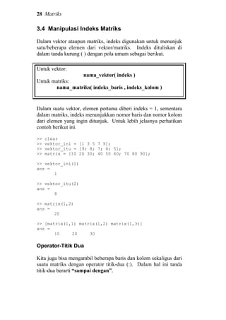 28 Matriks
3.4 Manipulasi Indeks Matriks
Dalam vektor ataupun matriks, indeks digunakan untuk menunjuk
satu/beberapa elemen dari vektor/matriks. Indeks dituliskan di
dalam tanda kurung ( ) dengan pola umum sebagai berikut.
Untuk vektor:
nama_vektor( indeks )
Untuk matriks:
nama_matriks( indeks_baris , indeks_kolom )
Dalam suatu vektor, elemen pertama diberi indeks = 1, sementara
dalam matriks, indeks menunjukkan nomor baris dan nomor kolom
dari elemen yang ingin ditunjuk. Untuk lebih jelasnya perhatikan
contoh berikut ini.
>> clear
>> vektor_ini = [1 3 5 7 9];
>> vektor_itu = [9; 8; 7; 6; 5];
>> matrix = [10 20 30; 40 50 60; 70 80 90];
>> vektor_ini(1)
ans =
1
>> vektor_itu(2)
ans =
8
>> matrix(1,2)
ans =
20
>> [matrix(1,1) matrix(1,2) matrix(1,3)]
ans =
10 20 30
Operator-Titik Dua
Kita juga bisa mengambil beberapa baris dan kolom sekaligus dari
suatu matriks dengan operator titik-dua (:). Dalam hal ini tanda
titik-dua berarti “sampai dengan”.
 