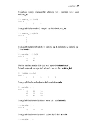 Matriks 29
Misalkan untuk mengambil elemen ke-1 sampai ke-3 dari
vektor_ini
>> vektor_ini(1:3)
ans =
1 3 5
Mengambil elemen ke-3 sampai ke-5 dari vektor_itu
>> vektor_itu(3:5)
ans =
7
6
5
Mengambil elemen baris ke-1 sampai ke-2, kolom ke-2 sampai ke-
3 dari matrix
>> matrix(1:2,2:3)
ans =
20 30
50 60
Dalam hal lain tanda titik-dua bisa berarti “seluruhnya”.
Misalkan untuk mengambil seluruh elemen dari vektor_ini
>> vektor_ini(:)
ans =
1 3 5 7 9
Mengambil seluruh baris dan kolom dari matrix
>> matrix(:,:)
ans =
10 20 30
40 50 60
70 80 90
Mengambil seluruh elemen di baris ke-1 dari matrix
>> matrix(1,:)
ans =
10 20 30
Mengambil seluruh elemen di kolom ke-2 dari matrix
>> matrix(:,2)
 