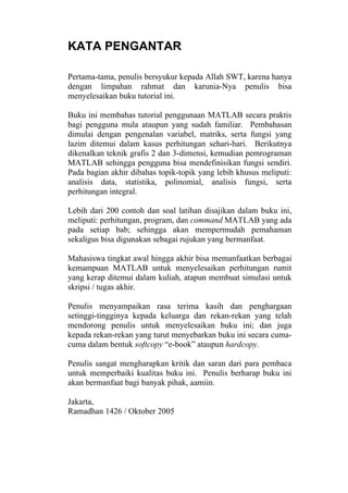 KATA PENGANTAR
Pertama-tama, penulis bersyukur kepada Allah SWT, karena hanya
dengan limpahan rahmat dan karunia-Nya penulis bisa
menyelesaikan buku tutorial ini.
Buku ini membahas tutorial penggunaan MATLAB secara praktis
bagi pengguna mula ataupun yang sudah familiar. Pembahasan
dimulai dengan pengenalan variabel, matriks, serta fungsi yang
lazim ditemui dalam kasus perhitungan sehari-hari. Berikutnya
dikenalkan teknik grafis 2 dan 3-dimensi, kemudian pemrograman
MATLAB sehingga pengguna bisa mendefinisikan fungsi sendiri.
Pada bagian akhir dibahas topik-topik yang lebih khusus meliputi:
analisis data, statistika, polinomial, analisis fungsi, serta
perhitungan integral.
Lebih dari 200 contoh dan soal latihan disajikan dalam buku ini,
meliputi: perhitungan, program, dan command MATLAB yang ada
pada setiap bab; sehingga akan mempermudah pemahaman
sekaligus bisa digunakan sebagai rujukan yang bermanfaat.
Mahasiswa tingkat awal hingga akhir bisa memanfaatkan berbagai
kemampuan MATLAB untuk menyelesaikan perhitungan rumit
yang kerap ditemui dalam kuliah, atapun membuat simulasi untuk
skripsi / tugas akhir.
Penulis menyampaikan rasa terima kasih dan penghargaan
setinggi-tingginya kepada keluarga dan rekan-rekan yang telah
mendorong penulis untuk menyelesaikan buku ini; dan juga
kepada rekan-rekan yang turut menyebarkan buku ini secara cuma-
cuma dalam bentuk softcopy “e-book” ataupun hardcopy.
Penulis sangat mengharapkan kritik dan saran dari para pembaca
untuk memperbaiki kualitas buku ini. Penulis berharap buku ini
akan bermanfaat bagi banyak pihak, aamiin.
Jakarta,
Ramadhan 1426 / Oktober 2005
 