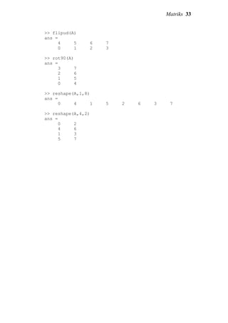 Matriks 33
>> flipud(A)
ans =
4 5 6 7
0 1 2 3
>> rot90(A)
ans =
3 7
2 6
1 5
0 4
>> reshape(A,1,8)
ans =
0 4 1 5 2 6 3 7
>> reshape(A,4,2)
ans =
0 2
4 6
1 3
5 7
 