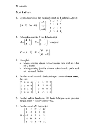 34 Matriks
Soal Latihan
1. Definisikan vektor dan matriks berikut ini di dalam MATLAB:
( )40302010










−
−
−
40
15
5














1350
3135
5313
0531
2. Gabungkan matriks A dan B berikut ini:






=
42
84
A 





−
=
11
11
B menjadi:
( )BAC = 





−
=
BB
BB
W
3. Hitunglah:
a. Masing-masing ukuran vektor/matriks pada soal no.1 dan
no. 2 di atas
b. Masing-masing jumlah elemen vektor/matriks pada soal
no.1 dan no.2 di atas.
4. Buatlah matriks-matriks berikut dengan command ones, zeros,
dan eye:














5000
0500
0050
0005














−
−
0550
5005
0055
0055
5. Buatlah vektor berukuran 100 berisi bilangan acak gaussian
dengan mean = 1 dan variansi = 0,2.
6. Buatlah matriks M berikut ini:
















−−
−=
55555
2481632
96303
168421
20151051
M
 