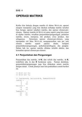 BAB 4
OPERASI MATRIKS
Ketika kita bekerja dengan matriks di dalam MATLAB, operasi
ataupun manipulasi yang kita lakukan terhadap matriks tersebut
bisa berupa: operasi (aljabar) matriks, dan operasi elemen-per-
elemen. Operasi matriks di MATLAB sama seperti yang kita temui
di aljabar matriks, misalkan penjumlahan/pengurangan, perkalian
matriks, invers, transpose, dot product, cross product, dan
sebagainya. Sementara operasi elemen-per-elemen, yang
merupakan ciri khas MATLAB, mengoperasikan satu per satu
elemen matriks seperti operasi skalar, meliputi
penjumlahan/pengurangan, perkalian/pembagian, dan pangkat.
Dalam bab ini, operasi matriks dibahas terlebih dahulu, dan
kemudian operasi elemen-per-elemen.
4.1 Penjumlahan dan Pengurangan
Penjumlahan dua matriks, A+B, dan selisih dua matriks, A–B,
terdefinisi jika A dan B berukuran sama. Namun demikian,
penjumlahan/pengurangan juga bisa dilakukan antara matriks
dengan skalar. Untuk jelasnya mari kita praktekkan contoh berikut
ini.
>> A=[0 1;2 3];
>> B=[4 5;6 7];
>> Jumlah=A+B, Selisih=A-B, Tambah50=A+50
Jumlah =
4 6
8 10
Selisih =
-4 -4
-4 -4
Tambah50 =
50 51
52 53
 