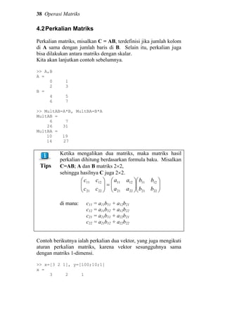 38 Operasi Matriks
4.2Perkalian Matriks
Perkalian matriks, misalkan C = AB, terdefinisi jika jumlah kolom
di A sama dengan jumlah baris di B. Selain itu, perkalian juga
bisa dilakukan antara matriks dengan skalar.
Kita akan lanjutkan contoh sebelumnya.
>> A,B
A =
0 1
2 3
B =
4 5
6 7
>> MultAB=A*B, MultBA=B*A
MultAB =
6 7
26 31
MultBA =
10 19
14 27
Tips
Ketika mengalikan dua matriks, maka matriks hasil
perkalian dihitung berdasarkan formula baku. Misalkan
C=AB; A dan B matriks 2×2,
sehingga hasilnya C juga 2×2.












=





2221
1211
2221
1211
2221
1211
bb
bb
aa
aa
cc
cc
di mana: c11 = a11b11 + a12b21
c12 = a11b12 + a12b22
c21 = a21b11 + a22b21
c22 = a21b12 + a22b22
Contoh berikutnya ialah perkalian dua vektor, yang juga mengikuti
aturan perkalian matriks, karena vektor sesungguhnya sama
dengan matriks 1-dimensi.
>> x=[3 2 1], y=[100;10;1]
x =
3 2 1
 