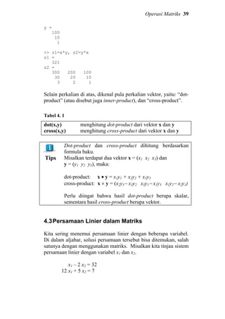 Operasi Matriks 39
y =
100
10
1
>> z1=x*y, z2=y*x
z1 =
321
z2 =
300 200 100
30 20 10
3 2 1
Selain perkalian di atas, dikenal pula perkalian vektor, yaitu: “dot-
product” (atau disebut juga inner-product), dan “cross-product”.
Tabel 4. 1
dot(x,y)
cross(x,y)
menghitung dot-product dari vektor x dan y
menghitung cross-product dari vektor x dan y
Tips
Dot-product dan cross-product dihitung berdasarkan
formula baku.
Misalkan terdapat dua vektor x = (x1 x2 x3) dan
y = (y1 y2 y3), maka:
dot-product: x • y = x1y1 + x2y2 + x3y3
cross-product: x × y = (x2y3− x3y2 x3y1− x1y3 x1y2− x2y1)
Perlu diingat bahwa hasil dot-product berupa skalar,
sementara hasil cross-product berupa vektor.
4.3Persamaan Linier dalam Matriks
Kita sering menemui persamaan linier dengan beberapa variabel.
Di dalam aljabar, solusi persamaan tersebut bisa ditemukan, salah
satunya dengan menggunakan matriks. Misalkan kita tinjau sistem
persamaan linier dengan variabel x1 dan x2.
x1 – 2 x2 = 32
12 x1 + 5 x2 = 7
 