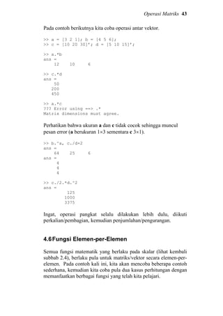 Operasi Matriks 43
Pada contoh berikutnya kita coba operasi antar vektor.
>> a = [3 2 1]; b = [4 5 6];
>> c = [10 20 30]’; d = [5 10 15]’;
>> a.*b
ans =
12 10 6
>> c.*d
ans =
50
200
450
>> a.*c
??? Error using ==> .*
Matrix dimensions must agree.
Perhatikan bahwa ukuran a dan c tidak cocok sehingga muncul
pesan error (a berukuran 1×3 sementara c 3×1).
>> b.^a, c./d+2
ans =
64 25 6
ans =
4
4
4
>> c./2.*d.^2
ans =
125
1000
3375
Ingat, operasi pangkat selalu dilakukan lebih dulu, diikuti
perkalian/pembagian, kemudian penjumlahan/pengurangan.
4.6Fungsi Elemen-per-Elemen
Semua fungsi matematik yang berlaku pada skalar (lihat kembali
subbab 2.4), berlaku pula untuk matriks/vektor secara elemen-per-
elemen. Pada contoh kali ini, kita akan mencoba beberapa contoh
sederhana, kemudian kita coba pula dua kasus perhitungan dengan
memanfaatkan berbagai fungsi yang telah kita pelajari.
 