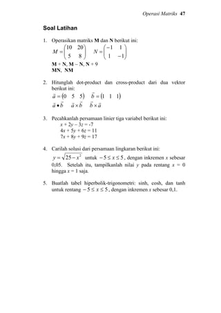 Operasi Matriks 47
Soal Latihan
1. Operasikan matriks M dan N berikut ini:






=
85
2010
M 





−
−
=
11
11
N
M + N, M − N, N + 9
MN, NM
2. Hitunglah dot-product dan cross-product dari dua vektor
berikut ini:
( )550=a
r
( )111=b
r
ba
rr
• ba
rr
× ab
rr
×
3. Pecahkanlah persamaan linier tiga variabel berikut ini:
x + 2y – 3z = -7
4x + 5y + 6z = 11
7x + 8y + 9z = 17
4. Carilah solusi dari persamaan lingkaran berikut ini:
2
25 xy −= untuk 55 ≤≤− x , dengan inkremen x sebesar
0,05. Setelah itu, tampilkanlah nilai y pada rentang x = 0
hingga x = 1 saja.
5. Buatlah tabel hiperbolik-trigonometri: sinh, cosh, dan tanh
untuk rentang 55 ≤≤− x , dengan inkremen x sebesar 0,1.
 