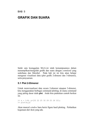 BAB 5
GRAFIK DAN SUARA
Salah satu keunggulan MATLAB ialah kemampuannya dalam
menampilkan/mengolah grafik dan suara dengan command yang
sederhana dan fleksibel. Pada bab ini ini kita akan belajar
mengenai visualisasi data (plot grafik 2-dimensi dan 3-dimensi),
serta penyuaraan.
5.1 Plot 2-Dimensi
Untuk memvisualisasi data secara 2-dimensi ataupun 3-dimensi,
kita menggunakan berbagai command plotting; di mana command
yang paling dasar ialah plot. Anda bisa praktekan contoh berikut
ini.
>> x = 1:8; y=[20 22 25 30 28 25 24 22];
>> plot(x,y)
Akan muncul window baru berisi figure hasil plotting. Perhatikan
kegunaan dari ikon yang ada.
 