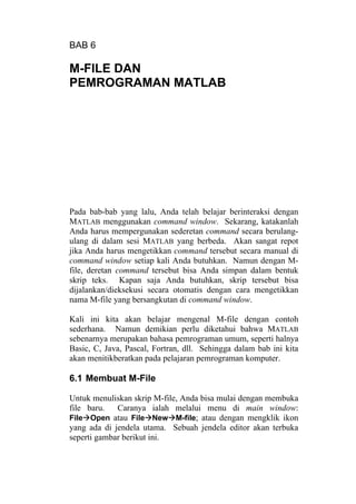 BAB 6
M-FILE DAN
PEMROGRAMAN MATLAB
Pada bab-bab yang lalu, Anda telah belajar berinteraksi dengan
MATLAB menggunakan command window. Sekarang, katakanlah
Anda harus mempergunakan sederetan command secara berulang-
ulang di dalam sesi MATLAB yang berbeda. Akan sangat repot
jika Anda harus mengetikkan command tersebut secara manual di
command window setiap kali Anda butuhkan. Namun dengan M-
file, deretan command tersebut bisa Anda simpan dalam bentuk
skrip teks. Kapan saja Anda butuhkan, skrip tersebut bisa
dijalankan/dieksekusi secara otomatis dengan cara mengetikkan
nama M-file yang bersangkutan di command window.
Kali ini kita akan belajar mengenal M-file dengan contoh
sederhana. Namun demikian perlu diketahui bahwa MATLAB
sebenarnya merupakan bahasa pemrograman umum, seperti halnya
Basic, C, Java, Pascal, Fortran, dll. Sehingga dalam bab ini kita
akan menitikberatkan pada pelajaran pemrograman komputer.
6.1 Membuat M-File
Untuk menuliskan skrip M-file, Anda bisa mulai dengan membuka
file baru. Caranya ialah melalui menu di main window:
File Open atau File New M-file; atau dengan mengklik ikon
yang ada di jendela utama. Sebuah jendela editor akan terbuka
seperti gambar berikut ini.
 