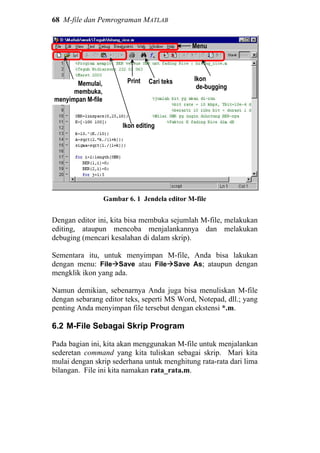 68 M-file dan Pemrograman MATLAB
Gambar 6. 1 Jendela editor M-file
Dengan editor ini, kita bisa membuka sejumlah M-file, melakukan
editing, ataupun mencoba menjalankannya dan melakukan
debuging (mencari kesalahan di dalam skrip).
Sementara itu, untuk menyimpan M-file, Anda bisa lakukan
dengan menu: File Save atau File Save As; ataupun dengan
mengklik ikon yang ada.
Namun demikian, sebenarnya Anda juga bisa menuliskan M-file
dengan sebarang editor teks, seperti MS Word, Notepad, dll.; yang
penting Anda menyimpan file tersebut dengan ekstensi *.m.
6.2 M-File Sebagai Skrip Program
Pada bagian ini, kita akan menggunakan M-file untuk menjalankan
sederetan command yang kita tuliskan sebagai skrip. Mari kita
mulai dengan skrip sederhana untuk menghitung rata-rata dari lima
bilangan. File ini kita namakan rata_rata.m.
Menu
Memulai,
membuka,
menyimpan M-file
Ikon editing
Print Cari teks Ikon
de-bugging
 