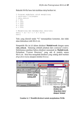 M-file dan Pemrograman MATLAB 69
Bukalah M-file baru lalu ketikkan skrip berikut ini.
% Program sederhana untuk menghitung
% rata-rata 5 bilangan:
% rata_rata.m
a = 50;
b = 100;
c = 150;
d = 200;
e = 250;
% Menghitung dan menampilkan rata-rata
hasil = (a + b + c + d + e)/5;
hasil
Teks yang diawali tanda “%” menunjukkan komentar, dan tidak
akan dieksekusi oleh MATLAB.
Simpanlah file ini di dalam direktori Matlabwork dengan nama
rata_rata.m. Sekarang cobalah jalankan dari command window.
Sebelumnya pastikan bahwa direktori menunjuk ke Matlabwork.
Perhatikan “Current Directory” yang ada di jendela utama
MATLAB. Kita bisa mengubah direktori yang sedang aktif melalui
drop-down menu ataupun melalui browse.
Gambar 6. 2 Memilih direktori untuk menjalankan M-file
Direktori yang
sedang aktif
Kita bisa memilih
direktori dari
‘drop-down menu’
ataupun ‘browse’
 