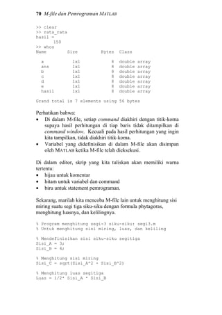 70 M-file dan Pemrograman MATLAB
>> clear
>> rata_rata
hasil =
150
>> whos
Name Size Bytes Class
a 1x1 8 double array
ans 1x1 8 double array
b 1x1 8 double array
c 1x1 8 double array
d 1x1 8 double array
e 1x1 8 double array
hasil 1x1 8 double array
Grand total is 7 elements using 56 bytes
Perhatikan bahwa:
• Di dalam M-file, setiap command diakhiri dengan titik-koma
supaya hasil perhitungan di tiap baris tidak ditampilkan di
command window. Kecuali pada hasil perhitungan yang ingin
kita tampilkan, tidak diakhiri titik-koma.
• Variabel yang didefinisikan di dalam M-file akan disimpan
oleh MATLAB ketika M-file telah dieksekusi.
Di dalam editor, skrip yang kita tuliskan akan memiliki warna
tertentu:
• hijau untuk komentar
• hitam untuk variabel dan command
• biru untuk statement pemrograman.
Sekarang, marilah kita mencoba M-file lain untuk menghitung sisi
miring suatu segi tiga siku-siku dengan formula phytagoras,
menghitung luasnya, dan kelilingnya.
% Program menghitung segi-3 siku-siku: segi3.m
% Untuk menghitung sisi miring, luas, dan keliling
% Mendefinisikan sisi siku-siku segitiga
Sisi_A = 3;
Sisi_B = 4;
% Menghitung sisi miring
Sisi_C = sqrt(Sisi_A^2 + Sisi_B^2)
% Menghitung luas segitiga
Luas = 1/2* Sisi_A * Sisi_B
 