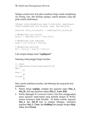 72 M-file dan Pemrograman MATLAB
Sebagai contoh awal, kita akan membuat fungsi untuk menghitung
sisi miring, luas, dan keliling segitiga; seperti program yang ada
pada contoh sebelumnya.
%Fungsi untuk menghitung segi-3 siku-siku: segitiga.m
%Untuk menghitung sisi miring, luas, dan keliling
function [Sisi_C,Luas,Kll] = segitiga(Sisi_A,Sisi_B)
% Menghitung sisi miring
Sisi_C = sqrt(Sisi_A^2 + Sisi_B^2);
% Menghitung luas segitiga
Luas = 1/2* Sisi_A * Sisi_B;
% Menghitung keliling
Kll = Sisi_A + Sisi_B + Sisi_C;
Lalu simpan dengan nama “segitiga.m”.
Sekarang Anda panggil fungsi tersebut.
>> clear
>> [Hyp,Area,Circum]=segitiga(12,16)
Hyp =
20
Area =
96
Circum =
48
Dari contoh sederhana tersebut, ada beberapa hal yang perlu kita
perhatikan:
• Dalam fungsi segitiga, terdapat dua argumen input (Sisi_A,
Sisi_B), dan tiga argumen output (Sisi_C, Luas, Kll).
• Ketika dipanggil di command window, kita bisa menggunakan
nama argumen input/output yang berbeda dengan di M-file,
namun urutannya tidak berubah. Di dalam contoh, argumen
Sisi_A dan Sisi_B kita isi dengan bilangan, sementara
argumen Sisi_C, Luas, dan Keliling kita panggil dengan Hyp,
Area, dan Circum.
 
