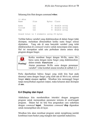 M-file dan Pemrograman MATLAB 73
Sekarang kita lihat dengan command whos:
>> whos
Name Size Bytes Class
Area 1x1 8 double array
Circum 1x1 8 double array
Hyp 1x1 8 double array
Grand total is 3 elements using 24 bytes
Terlihat bahwa variabel yang dideklarasikan di dalam fungsi tidak
disimpan, melainkan dimusnahkan ketika suatu fungsi selesai
dijalankan. Yang ada di sana hanyalah variabel yang telah
dideklarasikan di command window untuk menyimpan nilai output.
Hal ini merupakan salah satu perbedaan utama antara skrip
program dengan fungsi.
Penting!
Ketika membuat fungsi dengan M-file, nama file
harus sama dengan nama fungsi yang dideklarasikan
dalam sintaks function ...
Aturan penamaan M-file sama dengan penamaan
variabel! Lihat kembali aturan tersebut di subbab 2.2
Perlu diperhatikan bahwa fungsi yang telah kita buat pada
dasarnya sama dengan fungsi yang telah ada di MATLAB, semisal
fungsi sin(x) ataupun sqrt(x). Misalkan kita memanggil fungsi
tanpa menyebutkan argumen output, maka keluaran akan disimpan
di ans.
6.4 Display dan Input
Adakalanya kita membutuhkan interaksi dengan pengguna
program untuk memasukkan parameter tertentu di awal/tengah
program. Dalam hal ini kita bisa pergunakan cara sederhana
dengan command input. Sementara command disp digunakan
untuk menampilkan teks di layar.
Misalkan kita akan membuat program untuk menghitung jumlah
kombinasi team basket yang mungkin dari sejumlah mahasiswa.
 