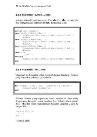 76 M-file dan Pemrograman MATLAB
6.5.2 Statement switch … case
Sebagai alternatif dari statement if … elseif … else … end, kita
bisa menggunakan statement switch. Sintaksnya ialah:
switch nama_variabel
case{kondisi1,kondisi2,...}
Dijalankan jika kondisi1 atau kondisi2 dst...
dipenuhi
case{kondisiA,kondisiB,...}
Dijalankan jika kondisiA atau kondisiB dst...
dipenuhi
case{kondisiX,kondisiY,...}
Dijalankan jika kondisiX atau kondisiY dst...
dipenuhi
case{...}
...dst...
default
Dijalankan jika kondisi manapun tidak dipenuhi
end
6.5.3 Statement for … end
Statement ini digunakan untuk loop/perhitungan berulang. Sintaks
yang digunakan dalam MATLAB ialah:
for variabel = nilai_awal : inkremen : nilai_akhir
Command untuk dijalankan
end
Adapun sintaks yang digunakan untuk membatasi loop mirip
dengan yang kita pakai untuk membuat deret (lihat kembali subbab
3.5). Misalkan untuk menampilkan bilangan kelipatan 3 dari 30
sampai 100.
for k = 30:3:100
k
end
Hasilnya ialah:
 