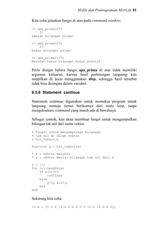 M-file dan Pemrograman MATLAB 81
Kita coba jalankan fungsi di atas pada command window:
>> apa_prima(37)
37
adalah bilangan prima!
>> apa_prima(27)
27
bukan bilangan prima!
>> apa_prima(-27)
Masukan harus bilangan bulat positif
Perlu diingat bahwa fungsi apa_prima di atas tidak memiliki
argumen keluaran, karena hasil perhitungan langsung kita
tampilkan di layar menggunakan disp, sehingga hasil tersebut
tidak bisa disimpan dalam variabel.
6.5.6 Statement continue
Statement continue digunakan untuk memaksa program untuk
langsung menuju iterasi berikutnya dari suatu loop, tanpa
mengeksekusi command yang masih ada di bawahnya.
Sebagai contoh, kita akan membuat fungsi untuk mengumpulkan
bilangan tak nol dari suatu vektor.
% Fungsi untuk mengumpulkan bilangan
% tak nol di dalam vektor
% hit_taknol.m
function y = hit_taknol(x)
% x : vektor masukan
% y : vektor berisi bilangan tak nol dari x
y = [];
for i=1:length(x)
if x(i)==0
continue
else
y=[y x(i)];
end
end
Sekarang kita coba:
>> x = [0 0 2 -3.6 0 0 0 3 0 -0.6 10 0 0 0];
 