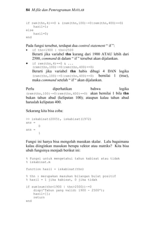 84 M-file dan Pemrograman MATLAB
if rem(thn,4)==0 & (rem(thn,100)~=0|rem(thn,400)==0)
hasil=1;
else
hasil=0;
end
Pada fungsi tersebut, terdapat dua control statement “ if ”:
• if thn<1900 | thn>2500
Berarti jika variabel thn kurang dari 1900 ATAU lebih dari
2500, command di dalam “ if ” tersebut akan dijalankan.
• if rem(thn,4)==0 & ...
(rem(thn,100)~=0|rem(thn,400)==0)
Berarti jika variabel thn habis dibagi 4 DAN logika
(rem(thn,100)~=0|rem(thn,400)==0) bernilai 1 (true),
maka command setelah “ if “ akan dijalankan.
Perlu diperhatikan bahwa logika
(rem(thn,100)~=0|rem(thn,400)==0) akan bernilai 1 bila thn
bukan tahun abad (kelipatan 100); ataupun kalau tahun abad
haruslah kelipatan 400.
Sekarang kita bisa coba:
>> iskabisat(2005), iskabisat(1972)
ans =
0
ans =
1
Fungsi ini hanya bisa mengolah masukan skalar. Lalu bagaimana
kalau diinginkan masukan berupa vektor atau matriks? Kita bisa
ubah fungsinya menjadi berikut ini:
% Fungsi untuk mengetahui tahun kabisat atau tidak
% iskabisat.m
function hasil = iskabisat(thn)
% thn : merupakan masukan bilangan bulat positif
% hasil = 1 jika kabisat, 0 jika tidak
if sum(sum(thn<1900 | thn>2500))~=0
disp('Tahun yang valid: 1900 - 2500');
hasil=[];
return
end
 