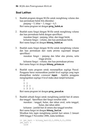 86 M-file dan Pemrograman MATLAB
Soal Latihan
1. Buatlah program dengan M-file untuk menghitung volume dan
luas permukaan balok bila diketahui:
panjang = 5, lebar = 3, tinggi = 6,5.
Beri nama program ini dengan prog_balok.m
2. Buatlah suatu fungsi dengan M-file untuk menghitung volume
dan luas permukaan balok dengan spesifikasi:
masukan fungsi : panjang, lebar, dan tinggi balok
keluaran fungsi : volume, dan luas permukaan balok.
Beri nama fungsi ini dengan hitung_balok.m
3. Buatlah suatu fungsi dengan M-file untuk menghitung volume
dan luas permukaan dari suatu prisma segiempat dengan
spesifikasi:
masukan fungsi : panjang dan lebar alas prisma, serta
tinggi prisma
keluaran fungsi : volume, dan luas permukaan prisma
Beri nama fungsi ini dengan hitung_prisma.m
4. Buatlah suatu program untuk menampilkan segitiga Pascal.
Pengguna harus memasukkan jumlah level segitiga yang ingin
ditampilkan melalui command input. Apabila pengguna
menginginkan segitiga 4 level maka akan tampil keluaran:
1
1 1
1 2 1
1 3 3 1
Beri nama program ini dengan prog_pascal.m
5. Buatlah sebuah fungsi untuk menghitung jumlah hari di antara
dua tanggal. Spesifikasi dari fungsi tersebut ialah:
masukan : tanggal, bulan, dan tahun awal, serta tanggal,
bulan, dan tahun akhir.
keluaran : jumlah hari di antara dua tanggal tersebut.
Beri nama fungsi ini dengan hitung_hari.m.
Misalkan kita ingin menghitung jumlah hari antara 2 Januari
2004 hingga 5 November 2006, maka ketikkan:
>> jml_hari = hitung_hari(2,1,2004,5,11,2006)
jml_hari =
1038
 