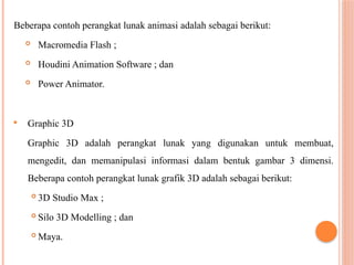 Beberapa contoh perangkat lunak animasi adalah sebagai berikut:
 Macromedia Flash ;
 Houdini Animation Software ; dan
 Power Animator.
 Graphic 3D
Graphic 3D adalah perangkat lunak yang digunakan untuk membuat,
mengedit, dan memanipulasi informasi dalam bentuk gambar 3 dimensi.
Beberapa contoh perangkat lunak grafik 3D adalah sebagai berikut:
 3D Studio Max ;
 Silo 3D Modelling ; dan
 Maya.
 