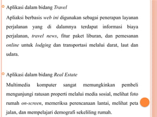  Aplikasi dalam bidang Travel
Apliaksi berbasis web ini digunakan sebagai penerapan layanan
perjalanan yang di dalamnya terdapat informasi biaya
perjalanan, travel news, fitur paket liburan, dan pemesanan
online untuk lodging dan transportasi melalui darat, laut dan
udara.
 Aplikasi dalam bidang Real Estate
Multimedia komputer sangat memungkinkan pembeli
mengunjungi ratusan properti melalui media sosial, melihat foto
rumah on-screen, memeriksa perencanaan lantai, melihat peta
jalan, dan mempelajari demografi sekeliling rumah.
 