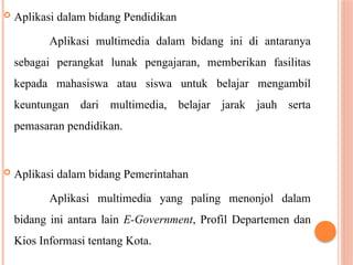  Aplikasi dalam bidang Pendidikan
Aplikasi multimedia dalam bidang ini di antaranya
sebagai perangkat lunak pengajaran, memberikan fasilitas
kepada mahasiswa atau siswa untuk belajar mengambil
keuntungan dari multimedia, belajar jarak jauh serta
pemasaran pendidikan.
 Aplikasi dalam bidang Pemerintahan
Aplikasi multimedia yang paling menonjol dalam
bidang ini antara lain E-Government, Profil Departemen dan
Kios Informasi tentang Kota.
 