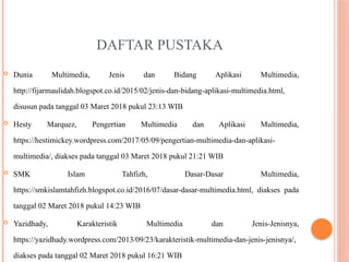 DAFTAR PUSTAKA
 Dunia Multimedia, Jenis dan Bidang Aplikasi Multimedia,
http://fijarmaulidah.blogspot.co.id/2015/02/jenis-dan-bidang-aplikasi-multimedia.html,
disusun pada tanggal 03 Maret 2018 pukul 23:13 WIB
 Hesty Marquez, Pengertian Multimedia dan Aplikasi Multimedia,
https://hestimickey.wordpress.com/2017/05/09/pengertian-multimedia-dan-aplikasi-
multimedia/, diakses pada tanggal 03 Maret 2018 pukul 21:21 WIB
 SMK Islam Tahfizh, Dasar-Dasar Multimedia,
https://smkislamtahfizh.blogspot.co.id/2016/07/dasar-dasar-multimedia.html, diakses pada
tanggal 02 Maret 2018 pukul 14:23 WIB
 Yazidhady, Karakteristik Multimedia dan Jenis-Jenisnya,
https://yazidhady.wordpress.com/2013/09/23/karakteristik-multimedia-dan-jenis-jenisnya/,
diakses pada tanggal 02 Maret 2018 pukul 16:21 WIB
 