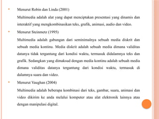  Menurut Robin dan Linda (2001)
Multimedia adalah alat yang dapat menciptakan presentasi yang dinamis dan
interaktif yang mengkombinasikan teks, grafik, animasi, audio dan video.
 Menurut Steinmetz (1995)
Multimedia adalah gabungan dari seminimalnya sebuah media diskrit dan
sebuah media kontinu. Media diskrit adalah sebuah media dimana validitas
datanya tidak tergantung dari kondisi waktu, termasuk didalamnya teks dan
grafik. Sedangkan yang dimaksud dengan media kontinu adalah sebuah media
dimana validitas datanya tergantung dari kondisi waktu, termasuk di
dalamnya suara dan video.
 Menurut Vaughan (2004)
Multimedia adalah beberapa kombinasi dari teks, gambar, suara, animasi dan
video dikirim ke anda melalui komputer atau alat elektronik lainnya atau
dengan manipulasi digital.
 