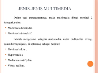 JENIS-JENIS MULTIMEDIA
Dalam segi penggunaannya, maka multimedia dibagi menjadi 2
kategori, yaitu :
 Multimedia linier; dan
 Multimedia interaktif.
Setelah mengetahui kategori multimedia, maka multimedia terbagi
dalam berbagai jenis, di antaranya sebagai berikut :
 Multimedia kits ;
 Hypermedia ;
 Media interaktif ; dan
 Virtual realitas.
 