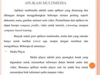 APLIKASI MULTIMEDIA
Aplikasi multimedia adalah suatu aplikasi yang dirancang dan
dibangun dengan menggabungkan beberapa elemen penting seperti
dokumen, suara, gambar, animasi serta video. Pemanfaatan dari aplikasi ini
dapat berupa company profile, video untuk tutorial, e-learning, maupun
computer based training.
Banyak sekali jenis aplikasi multimedia, mulai dari yang sekedar
hanya untuk melihat (view) saja sampai dengan membuat dan
mengeditnya. Beberapa di antaranya :
 Media Player
Media player adalah jenis perangkat lunak yang
digunakan untuk memainkan informasi dalam bentuk audio dan
video. Biasanya aplikasi media player saat ini sudah bisa untuk
memainkan baik informasi audio maupun video.
 