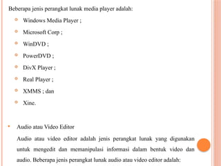 Beberapa jenis perangkat lunak media player adalah:
 Windows Media Player ;
 Microsoft Corp ;
 WinDVD ;
 PowerDVD ;
 DivX Player ;
 Real Player ;
 XMMS ; dan
 Xine.
 Audio atau Video Editor
Audio atau video editor adalah jenis perangkat lunak yang digunakan
untuk mengedit dan memanipulasi informasi dalam bentuk video dan
audio. Beberapa jenis perangkat lunak audio atau video editor adalah:
 