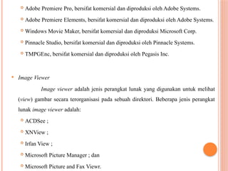  Adobe Premiere Pro, bersifat komersial dan diproduksi oleh Adobe Systems.
 Adobe Premiere Elements, bersifat komersial dan diproduksi oleh Adobe Systems.
 Windows Movie Maker, bersifat komersial dan diproduksi Microsoft Corp.
 Pinnacle Studio, bersifat komersial dan diproduksi oleh Pinnacle Systems.
 TMPGEnc, bersifat komersial dan diproduksi oleh Pegasis Inc.
 Image Viewer
Image viewer adalah jenis perangkat lunak yang digunakan untuk melihat
(view) gambar secara terorganisasi pada sebuah direktori. Beberapa jenis perangkat
lunak image viewer adalah:
 ACDSee ;
 XNView ;
 Irfan View ;
 Microsoft Picture Manager ; dan
 Microsoft Picture and Fax Viewr.
 