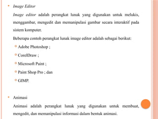  Image Editor
Image editor adalah perangkat lunak yang digunakan untuk melukis,
menggambar, mengedit dan memanipulasi gambar secara interaktif pada
sistem komputer.
Beberapa contoh perangkat lunak image editor adalah sebagai berikut:
 Adobe Photoshop ;
 CorelDraw ;
 Microsoft Paint ;
 Paint Shop Pro ; dan
 GIMP.
 Animasi
Animasi adalah perangkat lunak yang digunakan untuk membuat,
mengedit, dan memanipulasi informasi dalam bentuk animasi.
 