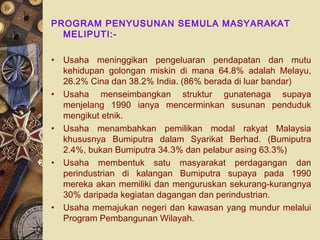 PROGRAM PENYUSUNAN SEMULA MASYARAKAT
MELIPUTI:-
• Usaha meninggikan pengeluaran pendapatan dan mutu
kehidupan golongan miskin di mana 64.8% adalah Melayu,
26.2% Cina dan 38.2% India. (86% berada di luar bandar)
• Usaha menseimbangkan struktur gunatenaga supaya
menjelang 1990 ianya mencerminkan susunan penduduk
mengikut etnik.
• Usaha menambahkan pemilikan modal rakyat Malaysia
khususnya Bumiputra dalam Syarikat Berhad. (Bumiputra
2.4%, bukan Bumiputra 34.3% dan pelabur asing 63.3%)
• Usaha membentuk satu masyarakat perdagangan dan
perindustrian di kalangan Bumiputra supaya pada 1990
mereka akan memiliki dan menguruskan sekurang-kurangnya
30% daripada kegiatan dagangan dan perindustrian.
• Usaha memajukan negeri dan kawasan yang mundur melalui
Program Pembangunan Wilayah.
 