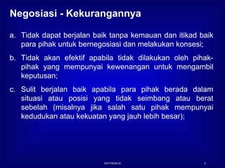 0547TBD06 00 Negosiasi - Kekurangannya   Tidak dapat berjalan baik tanpa kemauan dan itikad baik para pihak untuk bernegosiasi dan melakukan konsesi; Tidak akan efektif apabila tidak dilakukan oleh pihak-pihak yang mempunyai kewenangan untuk mengambil keputusan; Sulit berjalan baik apabila para pihak berada dalam situasi atau posisi yang tidak seimbang atau berat sebelah (misalnya jika salah satu pihak mempunyai kedudukan atau kekuatan yang jauh lebih besar); 