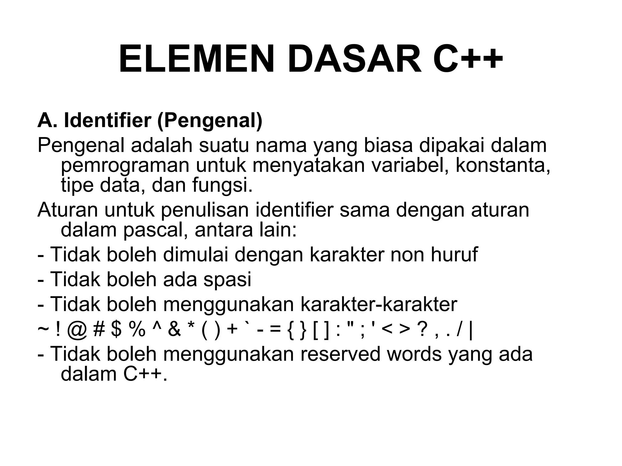 ELEMEN DASAR C++
A. Identifier (Pengenal)
Pengenal adalah suatu nama yang biasa dipakai dalam
pemrograman untuk menyatakan variabel, konstanta,
tipe data, dan fungsi.
Aturan untuk penulisan identifier sama dengan aturan
dalam pascal, antara lain:
- Tidak boleh dimulai dengan karakter non huruf
- Tidak boleh ada spasi
- Tidak boleh menggunakan karakter-karakter
~ ! @ # $ % ^ & * ( ) + ` - = { } [ ] : " ; ' < > ? , . / |
- Tidak boleh menggunakan reserved words yang ada
dalam C++.
 