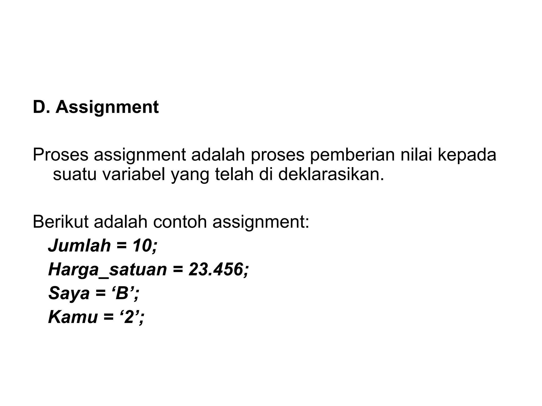 D. Assignment
Proses assignment adalah proses pemberian nilai kepada
suatu variabel yang telah di deklarasikan.
Berikut adalah contoh assignment:
Jumlah = 10;
Harga_satuan = 23.456;
Saya = ‘B’;
Kamu = ‘2’;
 