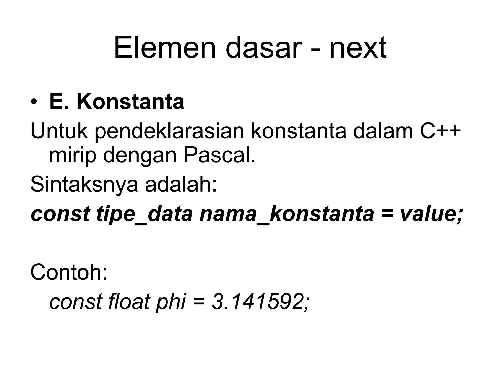 Elemen dasar - next
• E. Konstanta
Untuk pendeklarasian konstanta dalam C++
mirip dengan Pascal.
Sintaksnya adalah:
const tipe_data nama_konstanta = value;
Contoh:
const float phi = 3.141592;
 