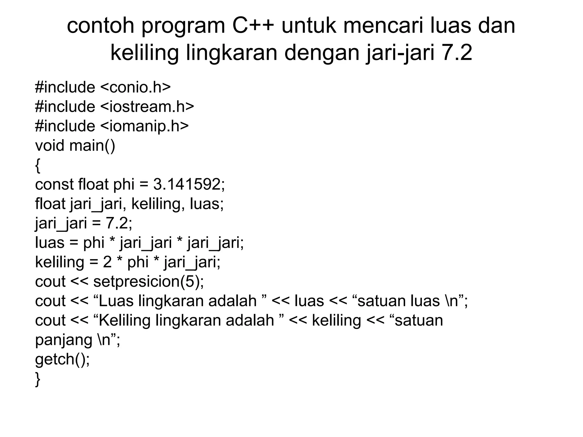 contoh program C++ untuk mencari luas dan
keliling lingkaran dengan jari-jari 7.2
#include <conio.h>
#include <iostream.h>
#include <iomanip.h>
void main()
{
const float phi = 3.141592;
float jari_jari, keliling, luas;
jari_jari = 7.2;
luas = phi * jari_jari * jari_jari;
keliling = 2 * phi * jari_jari;
cout << setpresicion(5);
cout << “Luas lingkaran adalah ” << luas << “satuan luas n”;
cout << “Keliling lingkaran adalah ” << keliling << “satuan
panjang n”;
getch();
}
 
