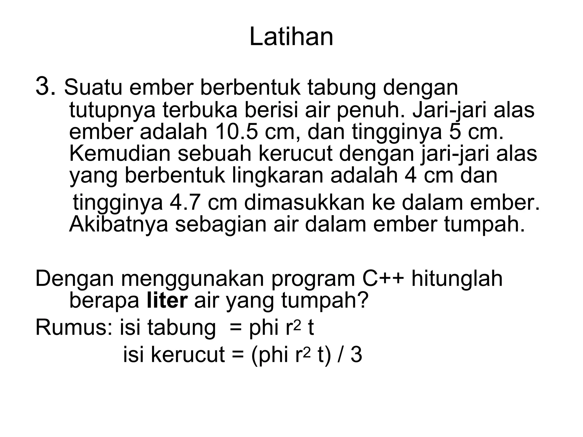Latihan
3. Suatu ember berbentuk tabung dengan
tutupnya terbuka berisi air penuh. Jari-jari alas
ember adalah 10.5 cm, dan tingginya 5 cm.
Kemudian sebuah kerucut dengan jari-jari alas
yang berbentuk lingkaran adalah 4 cm dan
tingginya 4.7 cm dimasukkan ke dalam ember.
Akibatnya sebagian air dalam ember tumpah.
Dengan menggunakan program C++ hitunglah
berapa liter air yang tumpah?
Rumus: isi tabung = phi r2 t
isi kerucut = (phi r2 t) / 3
 